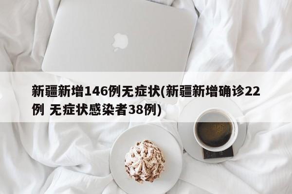 新疆新增146例无症状(新疆新增确诊22例 无症状感染者38例)