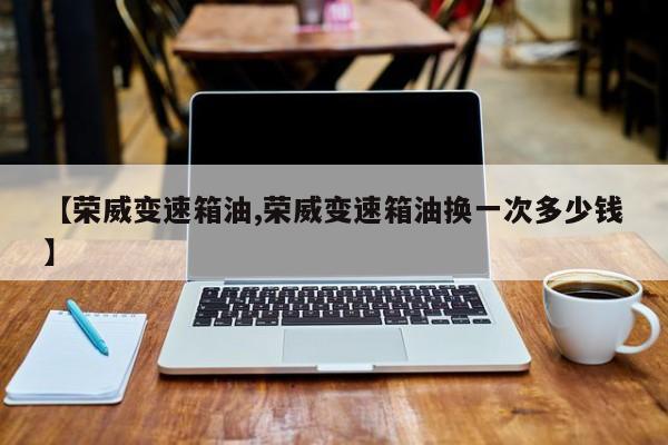 【荣威变速箱油,荣威变速箱油换一次多少钱】
