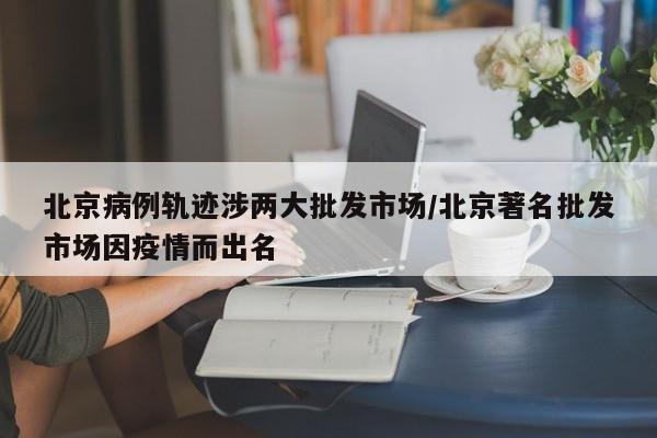 北京病例轨迹涉两大批发市场/北京著名批发市场因疫情而出名