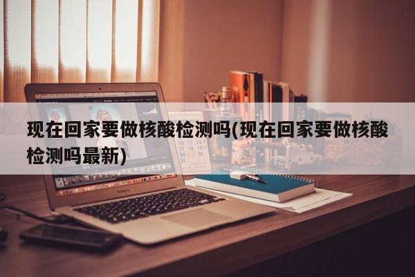 现在回家要做核酸检测吗(现在回家要做核酸检测吗最新)