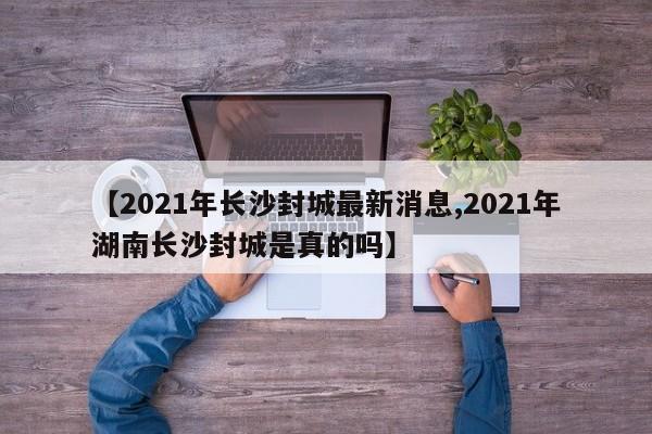 【2021年长沙封城最新消息,2021年湖南长沙封城是真的吗】