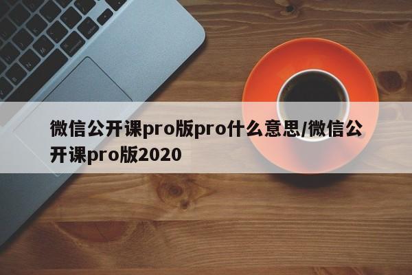 微信公开课pro版pro什么意思/微信公开课pro版2020