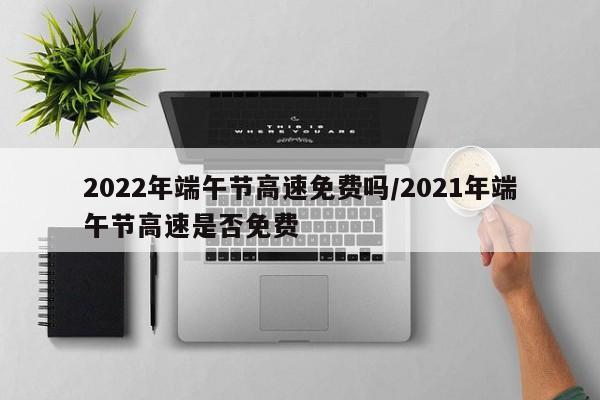 2022年端午节高速免费吗/2021年端午节高速是否免费