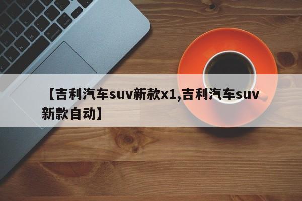 【吉利汽车suv新款x1,吉利汽车suv新款自动】