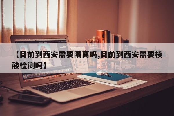 【目前到西安需要隔离吗,目前到西安需要核酸检测吗】