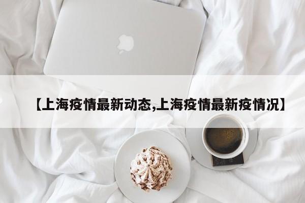 【上海疫情最新动态,上海疫情最新疫情况】