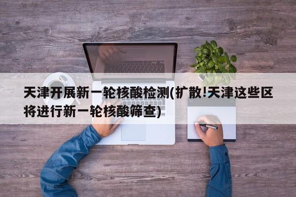 天津开展新一轮核酸检测(扩散!天津这些区将进行新一轮核酸筛查)