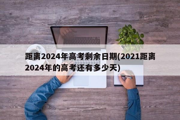 距离2024年高考剩余日期(2021距离2024年的高考还有多少天)