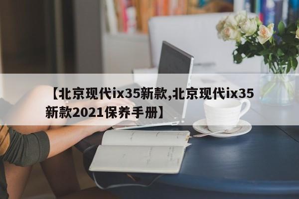 【北京现代ix35新款,北京现代ix35新款2021保养手册】