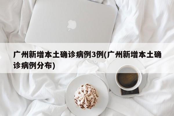 广州新增本土确诊病例3例(广州新增本土确诊病例分布)