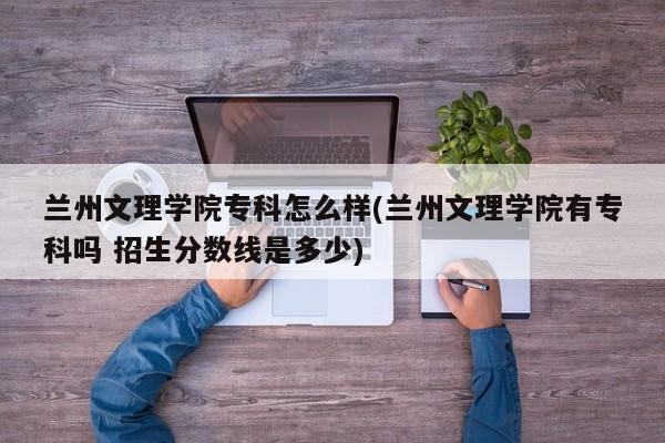 兰州文理学院专科怎么样(兰州文理学院有专科吗 招生分数线是多少)