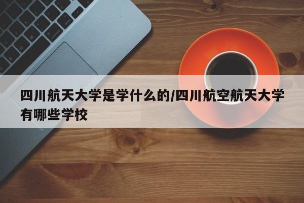 四川航天大学是学什么的/四川航空航天大学有哪些学校