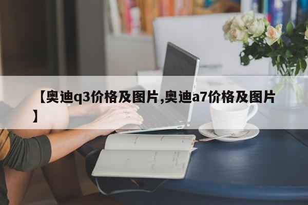【奥迪q3价格及图片,奥迪a7价格及图片】
