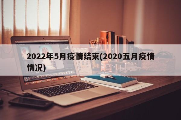 2022年5月疫情结束(2020五月疫情情况)