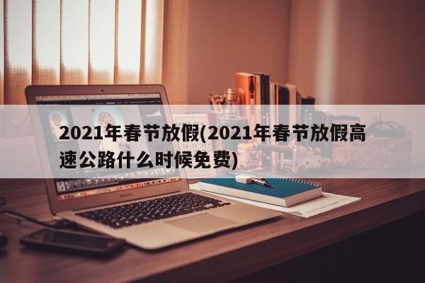 2021年春节放假(2021年春节放假高速公路什么时候免费)
