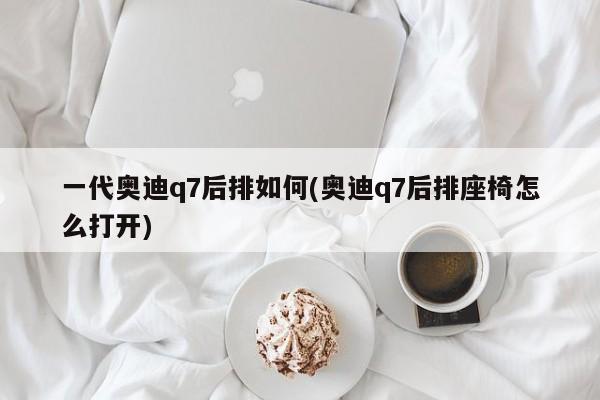 一代奥迪q7后排如何(奥迪q7后排座椅怎么打开)