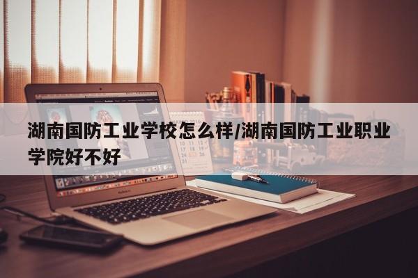 湖南国防工业学校怎么样/湖南国防工业职业学院好不好