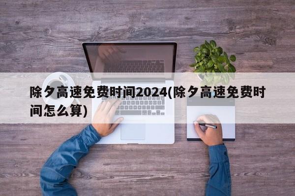 除夕高速免费时间2024(除夕高速免费时间怎么算)