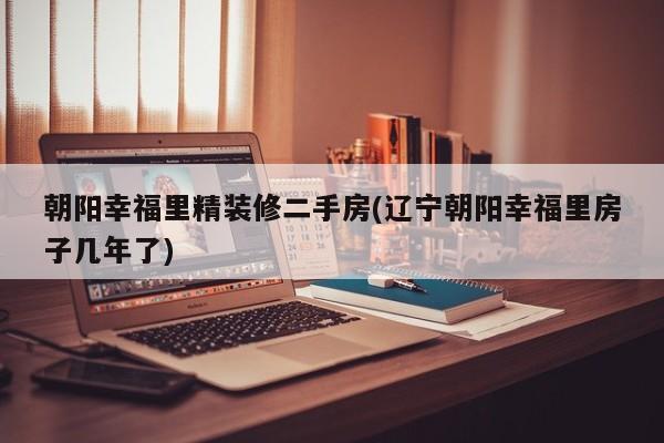 朝阳幸福里精装修二手房(辽宁朝阳幸福里房子几年了)