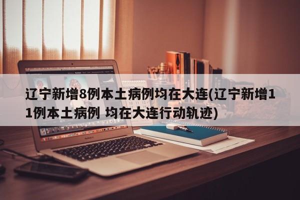 辽宁新增8例本土病例均在大连(辽宁新增11例本土病例 均在大连行动轨迹)