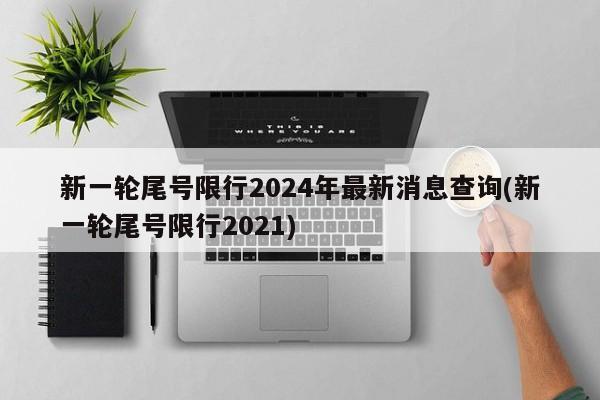 新一轮尾号限行2024年最新消息查询(新一轮尾号限行2021)