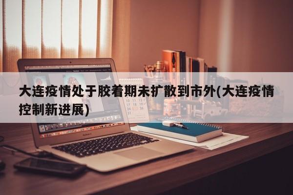 大连疫情处于胶着期未扩散到市外(大连疫情控制新进展)