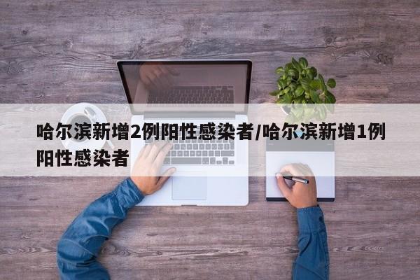 哈尔滨新增2例阳性感染者/哈尔滨新增1例阳性感染者