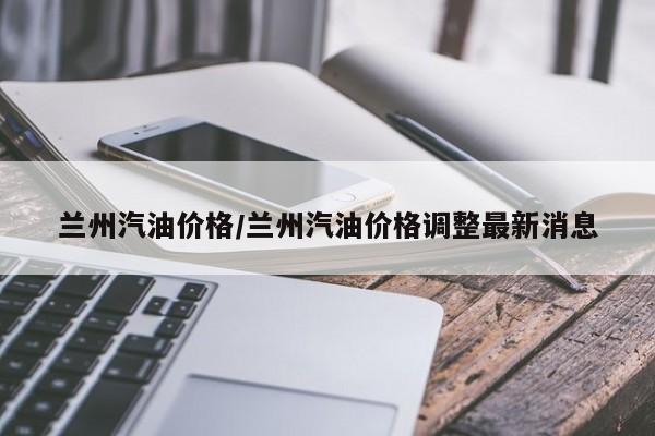 兰州汽油价格/兰州汽油价格调整最新消息
