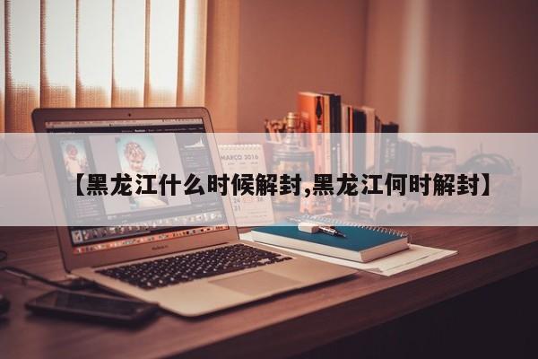 【黑龙江什么时候解封,黑龙江何时解封】