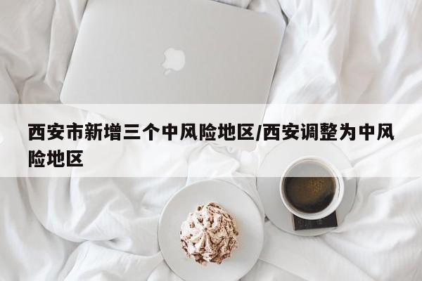 西安市新增三个中风险地区/西安调整为中风险地区