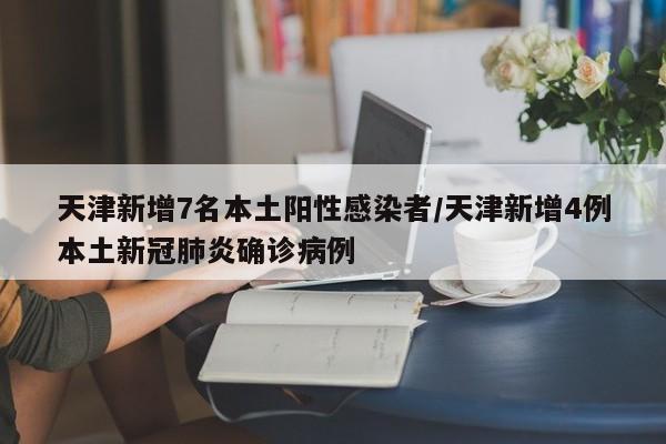 天津新增7名本土阳性感染者/天津新增4例本土新冠肺炎确诊病例