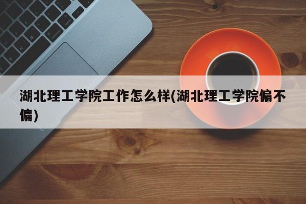 湖北理工学院工作怎么样(湖北理工学院偏不偏)
