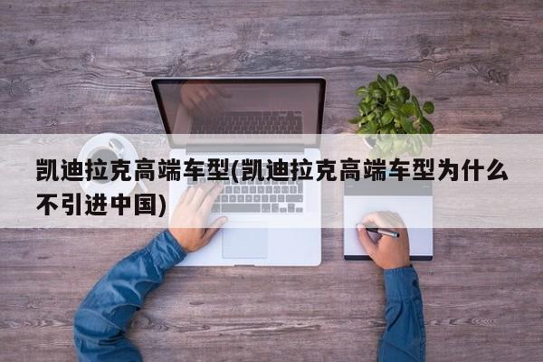 凯迪拉克高端车型(凯迪拉克高端车型为什么不引进中国)