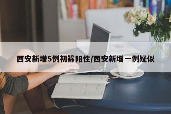 西安新增5例初筛阳性/西安新增一例疑似
