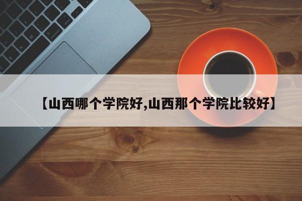 【山西哪个学院好,山西那个学院比较好】