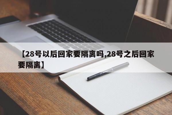 【28号以后回家要隔离吗,28号之后回家要隔离】