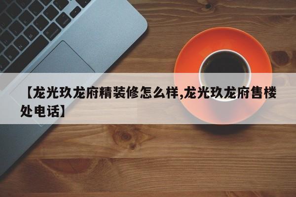 【龙光玖龙府精装修怎么样,龙光玖龙府售楼处电话】