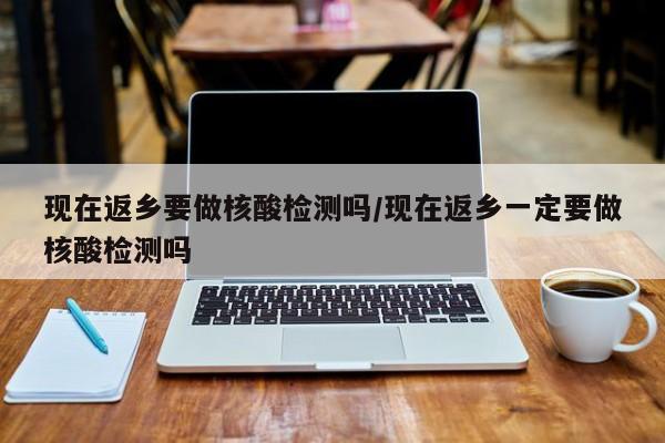 现在返乡要做核酸检测吗/现在返乡一定要做核酸检测吗