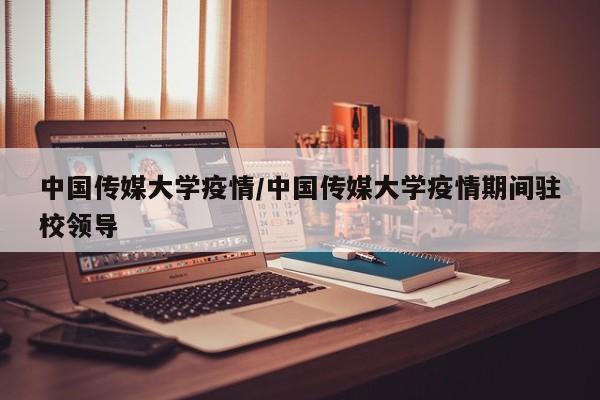 中国传媒大学疫情/中国传媒大学疫情期间驻校领导