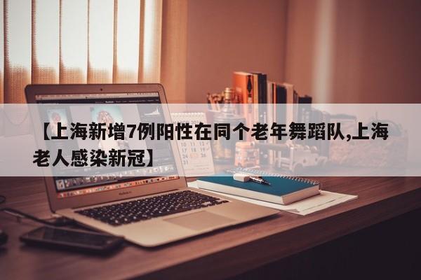 【上海新增7例阳性在同个老年舞蹈队,上海老人感染新冠】