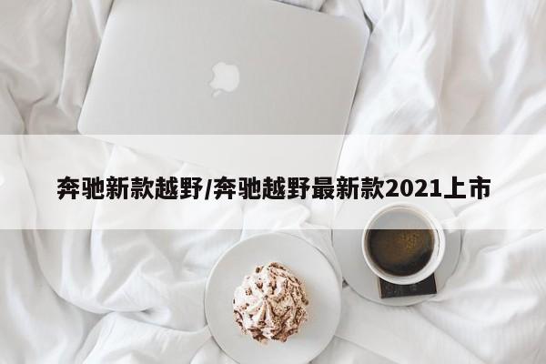 奔驰新款越野/奔驰越野最新款2021上市