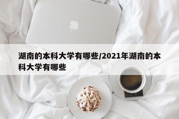 湖南的本科大学有哪些/2021年湖南的本科大学有哪些