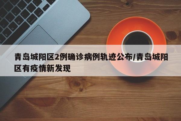 青岛城阳区2例确诊病例轨迹公布/青岛城阳区有疫情新发现