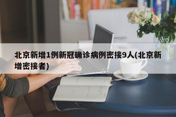 北京新增1例新冠确诊病例密接9人(北京新增密接者)