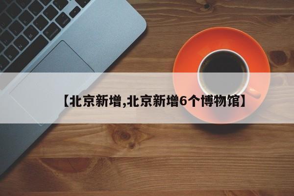 【北京新增,北京新增6个博物馆】
