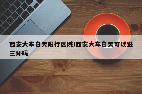 西安大车白天限行区域/西安大车白天可以进三环吗