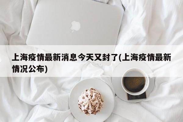 上海疫情最新消息今天又封了(上海疫情最新情况公布)