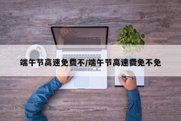 端午节高速免费不/端午节高速费免不免