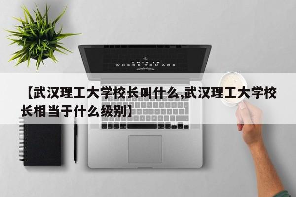 【武汉理工大学校长叫什么,武汉理工大学校长相当于什么级别】