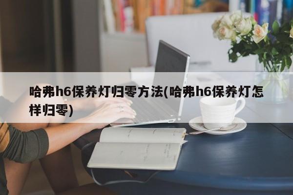 哈弗h6保养灯归零方法(哈弗h6保养灯怎样归零)